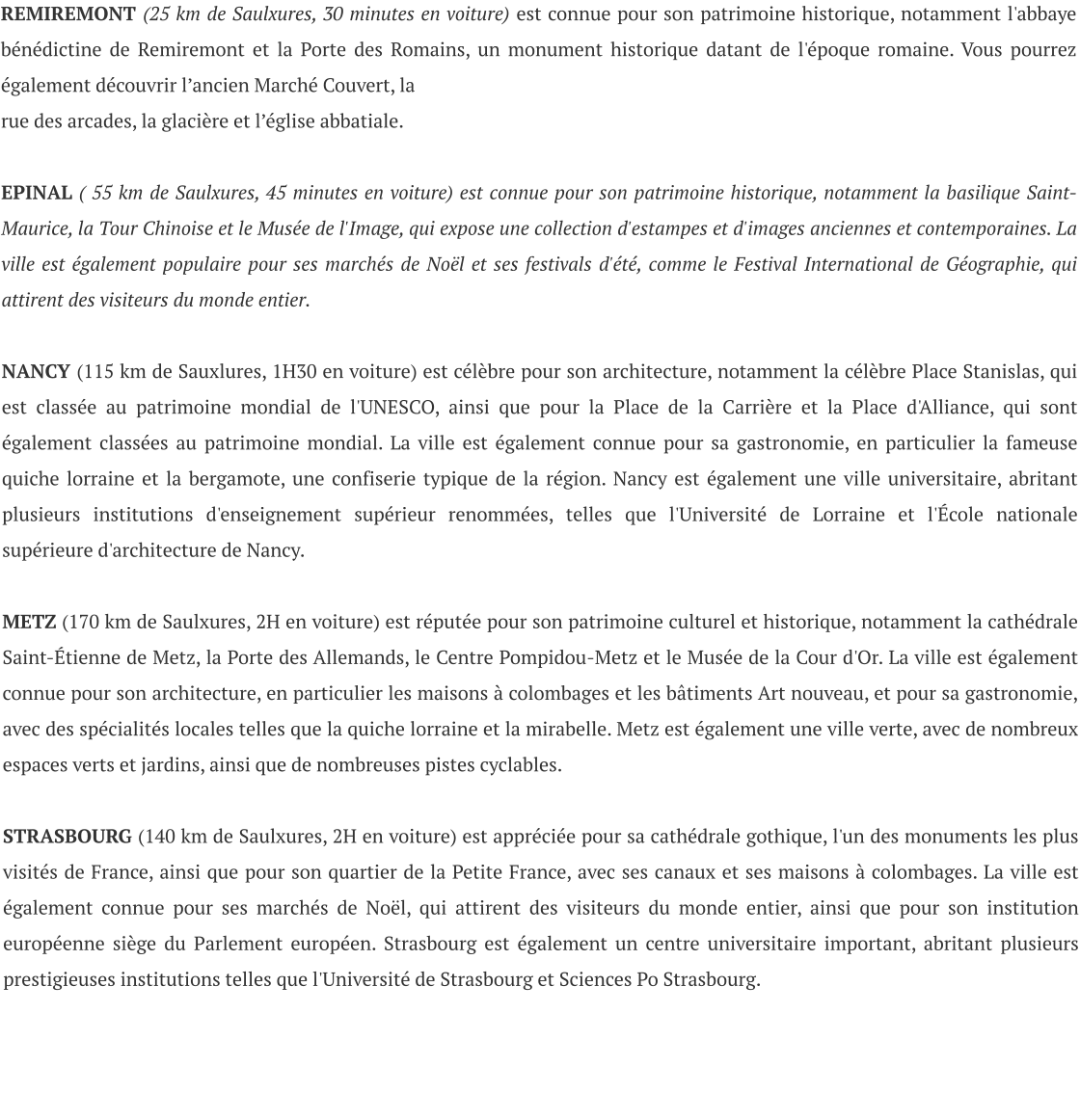 REMIREMONT (25 km de Saulxures, 30 minutes en voiture) est connue pour son patrimoine historique, notamment l'abbaye bénédictine de Remiremont et la Porte des Romains, un monument historique datant de l'époque romaine. Vous pourrez également découvrir l’ancien Marché Couvert, la  rue des arcades, la glacière et l’église abbatiale.  EPINAL ( 55 km de Saulxures, 45 minutes en voiture) est connue pour son patrimoine historique, notamment la basilique Saint-Maurice, la Tour Chinoise et le Musée de l'Image, qui expose une collection d'estampes et d'images anciennes et contemporaines. La ville est également populaire pour ses marchés de Noël et ses festivals d'été, comme le Festival International de Géographie, qui attirent des visiteurs du monde entier.  NANCY (115 km de Sauxlures, 1H30 en voiture) est célèbre pour son architecture, notamment la célèbre Place Stanislas, qui est classée au patrimoine mondial de l'UNESCO, ainsi que pour la Place de la Carrière et la Place d'Alliance, qui sont également classées au patrimoine mondial. La ville est également connue pour sa gastronomie, en particulier la fameuse quiche lorraine et la bergamote, une confiserie typique de la région. Nancy est également une ville universitaire, abritant plusieurs institutions d'enseignement supérieur renommées, telles que l'Université de Lorraine et l'École nationale supérieure d'architecture de Nancy.  METZ (170 km de Saulxures, 2H en voiture) est réputée pour son patrimoine culturel et historique, notamment la cathédrale Saint-Étienne de Metz, la Porte des Allemands, le Centre Pompidou-Metz et le Musée de la Cour d'Or. La ville est également connue pour son architecture, en particulier les maisons à colombages et les bâtiments Art nouveau, et pour sa gastronomie, avec des spécialités locales telles que la quiche lorraine et la mirabelle. Metz est également une ville verte, avec de nombreux espaces verts et jardins, ainsi que de nombreuses pistes cyclables.  STRASBOURG (140 km de Saulxures, 2H en voiture) est appréciée pour sa cathédrale gothique, l'un des monuments les plus visités de France, ainsi que pour son quartier de la Petite France, avec ses canaux et ses maisons à colombages. La ville est également connue pour ses marchés de Noël, qui attirent des visiteurs du monde entier, ainsi que pour son institution européenne siège du Parlement européen. Strasbourg est également un centre universitaire important, abritant plusieurs prestigieuses institutions telles que l'Université de Strasbourg et Sciences Po Strasbourg.